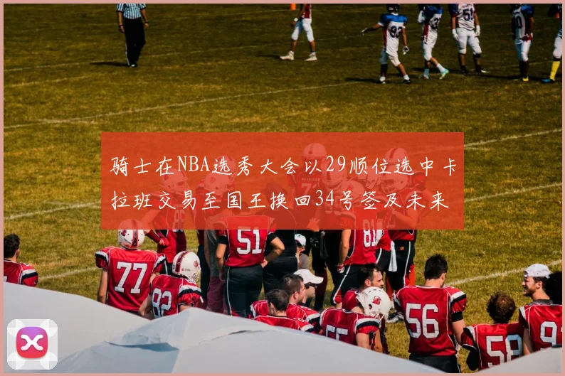 骑士在NBA选秀大会以29顺位选中卡拉班交易至国王换回34号签及未来一轮选秀权