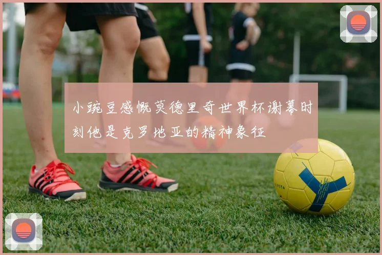 小豌豆感慨莫德里奇世界杯谢幕时刻他是克罗地亚的精神象征