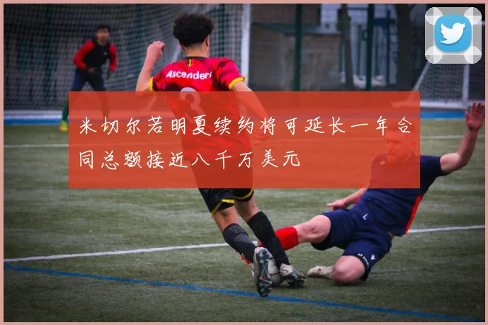 米切尔若明夏续约将可延长一年合同总额接近八千万美元