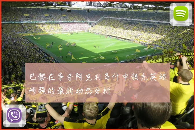 巴黎在争夺阿克利乌什中领先英超两强的最新动态分析