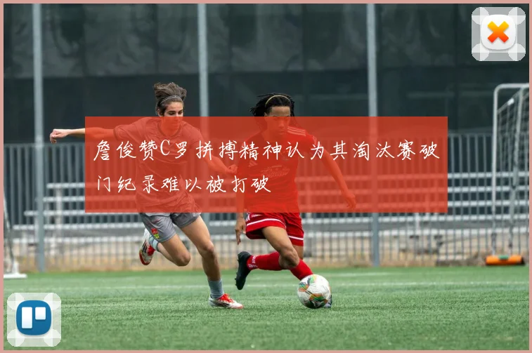 詹俊赞C罗拼搏精神认为其淘汰赛破门纪录难以被打破