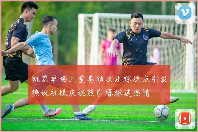 凯恩单场三重奏助攻进球送点引发热议社媒庆祝照引爆球迷热情