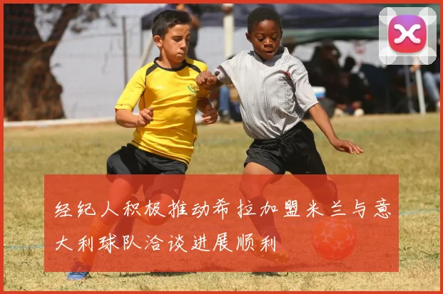 经纪人积极推动希拉加盟米兰与意大利球队洽谈进展顺利