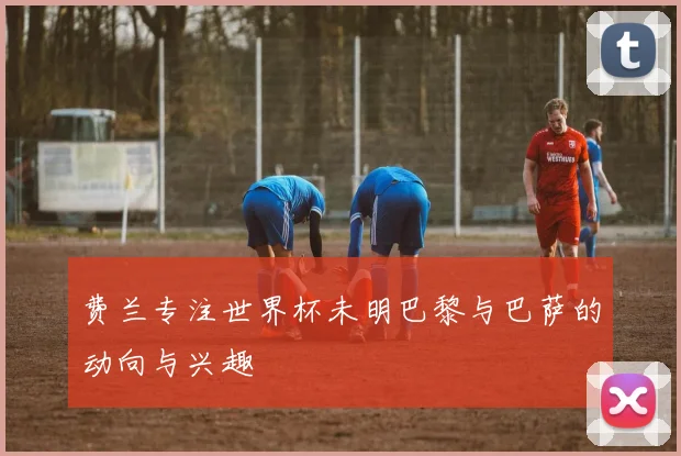 费兰专注世界杯未明巴黎与巴萨的动向与兴趣