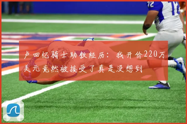 卢回忆骑士助教经历：我开价220万美元竟然被接受了真是没想到