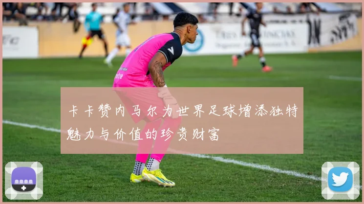 卡卡赞内马尔为世界足球增添独特魅力与价值的珍贵财富