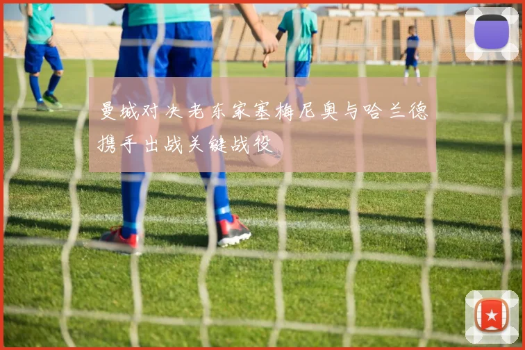 曼城对决老东家塞梅尼奥与哈兰德携手出战关键战役