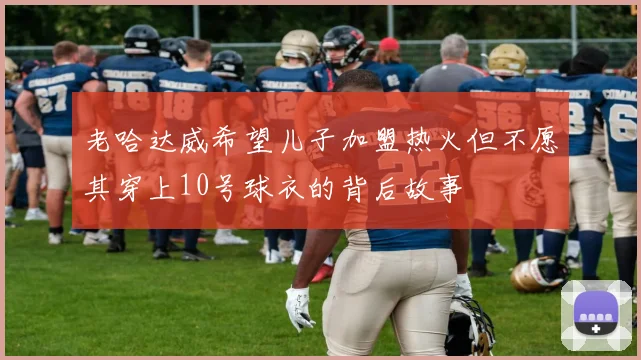 老哈达威希望儿子加盟热火但不愿其穿上10号球衣的背后故事