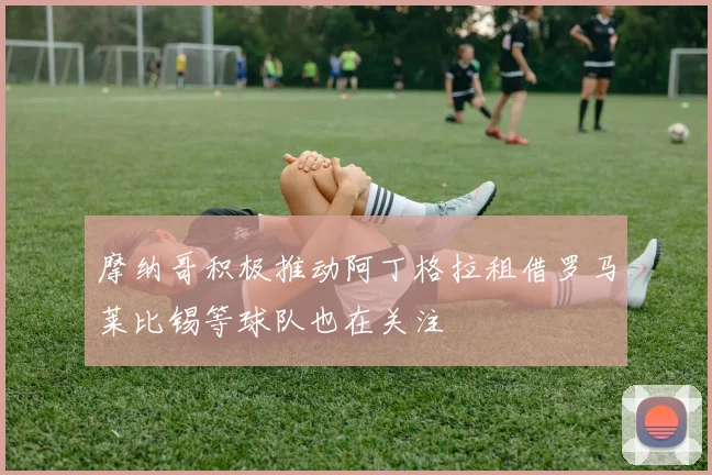 摩纳哥积极推动阿丁格拉租借罗马莱比锡等球队也在关注